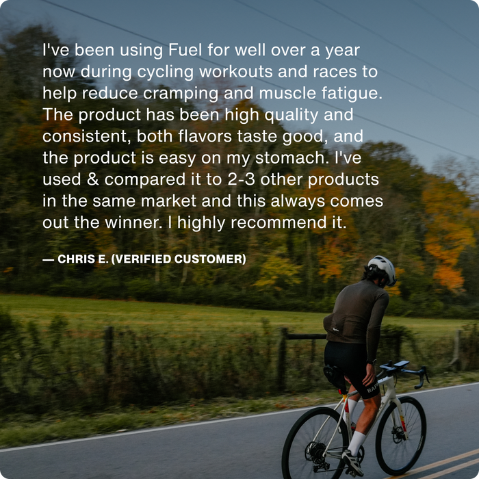 I've been using Fuel for well over a year now during cycling workouts and races to help reduce cramping and muscle fatigue. The product has been high quality and consistent, both flavors taste good, and the product is easy on my stomach. I've used & compared it to 2-3 other products in the same market and this always comes out the winner. I highly recommend it.

Chris E (Verified Customer)